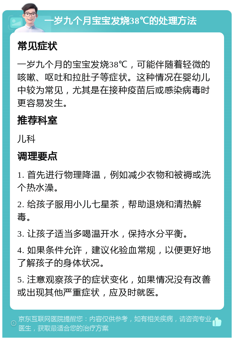 一岁九个月宝宝发烧38℃的处理方法 常见症状 一岁九个月的宝宝发烧38℃，可能伴随着轻微的咳嗽、呕吐和拉肚子等症状。这种情况在婴幼儿中较为常见，尤其是在接种疫苗后或感染病毒时更容易发生。 推荐科室 儿科 调理要点 1. 首先进行物理降温，例如减少衣物和被褥或洗个热水澡。 2. 给孩子服用小儿七星茶，帮助退烧和清热解毒。 3. 让孩子适当多喝温开水，保持水分平衡。 4. 如果条件允许，建议化验血常规，以便更好地了解孩子的身体状况。 5. 注意观察孩子的症状变化，如果情况没有改善或出现其他严重症状，应及时就医。