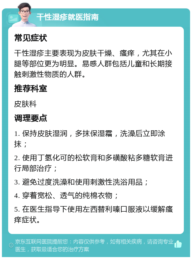 干性湿疹就医指南 常见症状 干性湿疹主要表现为皮肤干燥、瘙痒，尤其在小腿等部位更为明显。易感人群包括儿童和长期接触刺激性物质的人群。 推荐科室 皮肤科 调理要点 1. 保持皮肤湿润，多抹保湿霜，洗澡后立即涂抹； 2. 使用丁氢化可的松软膏和多磺酸粘多糖软膏进行局部治疗； 3. 避免过度洗澡和使用刺激性洗浴用品； 4. 穿着宽松、透气的纯棉衣物； 5. 在医生指导下使用左西替利嗪口服液以缓解瘙痒症状。