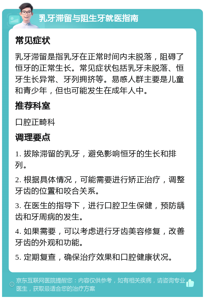 乳牙滞留与阻生牙就医指南 常见症状 乳牙滞留是指乳牙在正常时间内未脱落，阻碍了恒牙的正常生长。常见症状包括乳牙未脱落、恒牙生长异常、牙列拥挤等。易感人群主要是儿童和青少年，但也可能发生在成年人中。 推荐科室 口腔正畸科 调理要点 1. 拔除滞留的乳牙，避免影响恒牙的生长和排列。 2. 根据具体情况，可能需要进行矫正治疗，调整牙齿的位置和咬合关系。 3. 在医生的指导下，进行口腔卫生保健，预防龋齿和牙周病的发生。 4. 如果需要，可以考虑进行牙齿美容修复，改善牙齿的外观和功能。 5. 定期复查，确保治疗效果和口腔健康状况。