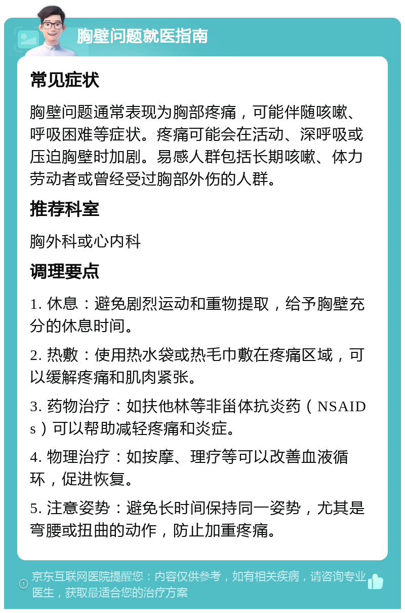 胸壁问题就医指南 常见症状 胸壁问题通常表现为胸部疼痛，可能伴随咳嗽、呼吸困难等症状。疼痛可能会在活动、深呼吸或压迫胸壁时加剧。易感人群包括长期咳嗽、体力劳动者或曾经受过胸部外伤的人群。 推荐科室 胸外科或心内科 调理要点 1. 休息：避免剧烈运动和重物提取，给予胸壁充分的休息时间。 2. 热敷：使用热水袋或热毛巾敷在疼痛区域，可以缓解疼痛和肌肉紧张。 3. 药物治疗：如扶他林等非甾体抗炎药（NSAIDs）可以帮助减轻疼痛和炎症。 4. 物理治疗：如按摩、理疗等可以改善血液循环，促进恢复。 5. 注意姿势：避免长时间保持同一姿势，尤其是弯腰或扭曲的动作，防止加重疼痛。