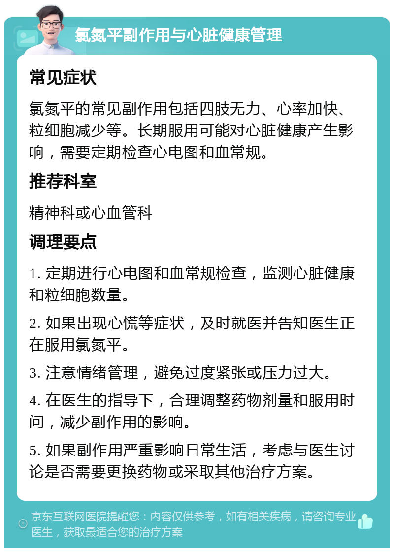 氯氮平副作用与心脏健康管理 常见症状 氯氮平的常见副作用包括四肢无力、心率加快、粒细胞减少等。长期服用可能对心脏健康产生影响，需要定期检查心电图和血常规。 推荐科室 精神科或心血管科 调理要点 1. 定期进行心电图和血常规检查，监测心脏健康和粒细胞数量。 2. 如果出现心慌等症状，及时就医并告知医生正在服用氯氮平。 3. 注意情绪管理，避免过度紧张或压力过大。 4. 在医生的指导下，合理调整药物剂量和服用时间，减少副作用的影响。 5. 如果副作用严重影响日常生活，考虑与医生讨论是否需要更换药物或采取其他治疗方案。