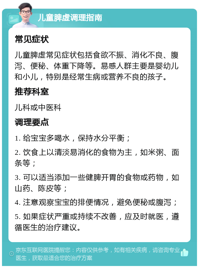 儿童脾虚调理指南 常见症状 儿童脾虚常见症状包括食欲不振、消化不良、腹泻、便秘、体重下降等。易感人群主要是婴幼儿和小儿，特别是经常生病或营养不良的孩子。 推荐科室 儿科或中医科 调理要点 1. 给宝宝多喝水，保持水分平衡； 2. 饮食上以清淡易消化的食物为主，如米粥、面条等； 3. 可以适当添加一些健脾开胃的食物或药物，如山药、陈皮等； 4. 注意观察宝宝的排便情况，避免便秘或腹泻； 5. 如果症状严重或持续不改善，应及时就医，遵循医生的治疗建议。