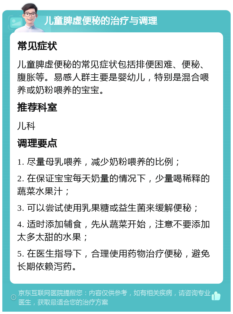 儿童脾虚便秘的治疗与调理 常见症状 儿童脾虚便秘的常见症状包括排便困难、便秘、腹胀等。易感人群主要是婴幼儿，特别是混合喂养或奶粉喂养的宝宝。 推荐科室 儿科 调理要点 1. 尽量母乳喂养，减少奶粉喂养的比例； 2. 在保证宝宝每天奶量的情况下，少量喝稀释的蔬菜水果汁； 3. 可以尝试使用乳果糖或益生菌来缓解便秘； 4. 适时添加辅食，先从蔬菜开始，注意不要添加太多太甜的水果； 5. 在医生指导下，合理使用药物治疗便秘，避免长期依赖泻药。