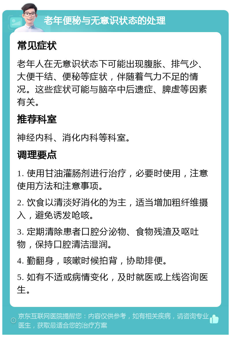 老年便秘与无意识状态的处理 常见症状 老年人在无意识状态下可能出现腹胀、排气少、大便干结、便秘等症状，伴随着气力不足的情况。这些症状可能与脑卒中后遗症、脾虚等因素有关。 推荐科室 神经内科、消化内科等科室。 调理要点 1. 使用甘油灌肠剂进行治疗，必要时使用，注意使用方法和注意事项。 2. 饮食以清淡好消化的为主，适当增加粗纤维摄入，避免诱发呛咳。 3. 定期清除患者口腔分泌物、食物残渣及呕吐物，保持口腔清洁湿润。 4. 勤翻身，咳嗽时候拍背，协助排便。 5. 如有不适或病情变化，及时就医或上线咨询医生。