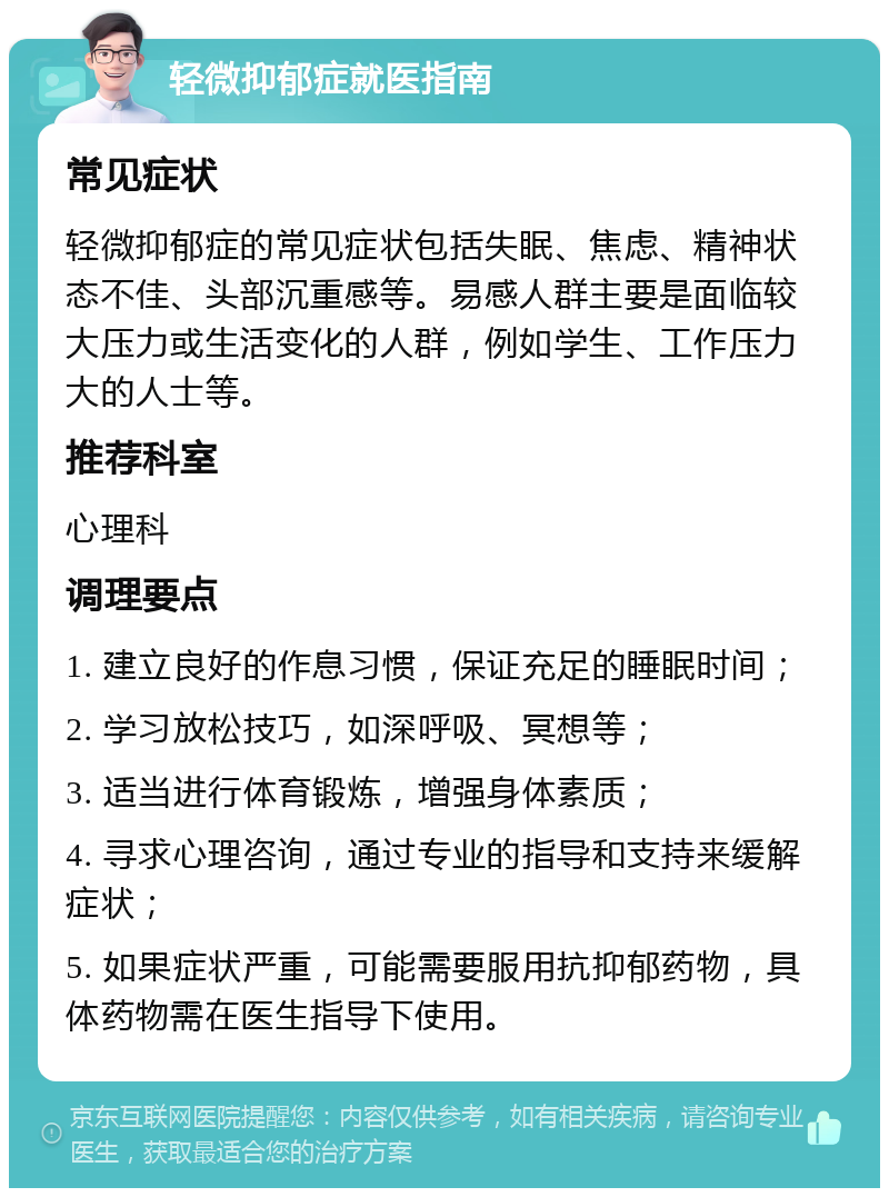 轻微抑郁症就医指南 常见症状 轻微抑郁症的常见症状包括失眠、焦虑、精神状态不佳、头部沉重感等。易感人群主要是面临较大压力或生活变化的人群，例如学生、工作压力大的人士等。 推荐科室 心理科 调理要点 1. 建立良好的作息习惯，保证充足的睡眠时间； 2. 学习放松技巧，如深呼吸、冥想等； 3. 适当进行体育锻炼，增强身体素质； 4. 寻求心理咨询，通过专业的指导和支持来缓解症状； 5. 如果症状严重，可能需要服用抗抑郁药物，具体药物需在医生指导下使用。