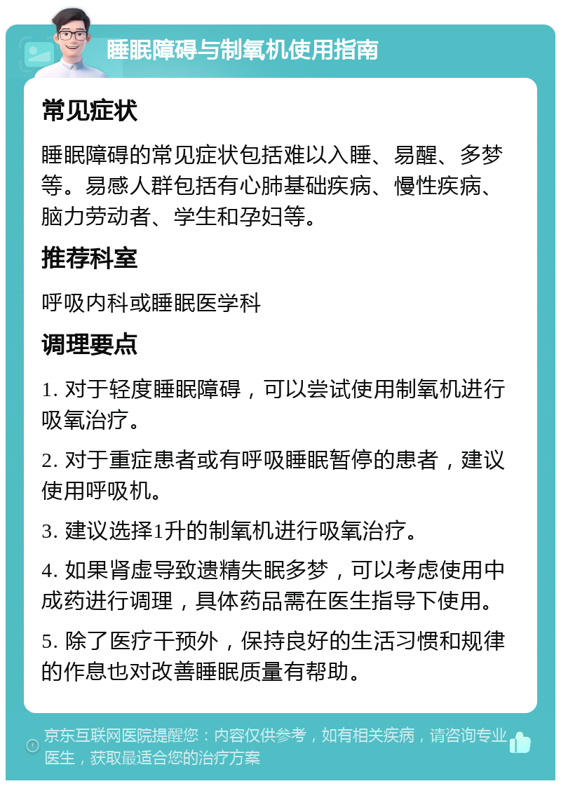 睡眠障碍与制氧机使用指南 常见症状 睡眠障碍的常见症状包括难以入睡、易醒、多梦等。易感人群包括有心肺基础疾病、慢性疾病、脑力劳动者、学生和孕妇等。 推荐科室 呼吸内科或睡眠医学科 调理要点 1. 对于轻度睡眠障碍，可以尝试使用制氧机进行吸氧治疗。 2. 对于重症患者或有呼吸睡眠暂停的患者，建议使用呼吸机。 3. 建议选择1升的制氧机进行吸氧治疗。 4. 如果肾虚导致遗精失眠多梦，可以考虑使用中成药进行调理，具体药品需在医生指导下使用。 5. 除了医疗干预外，保持良好的生活习惯和规律的作息也对改善睡眠质量有帮助。