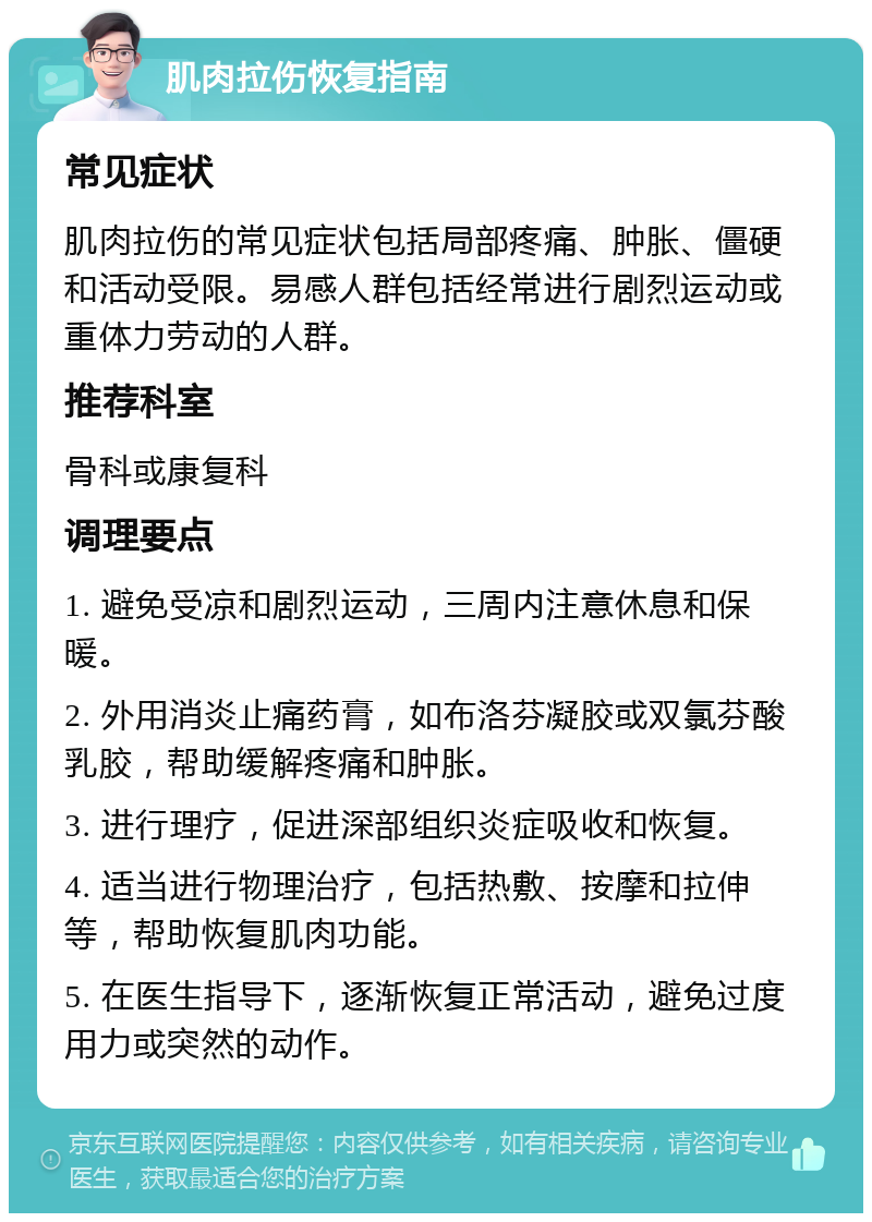 肌肉拉伤恢复指南 常见症状 肌肉拉伤的常见症状包括局部疼痛、肿胀、僵硬和活动受限。易感人群包括经常进行剧烈运动或重体力劳动的人群。 推荐科室 骨科或康复科 调理要点 1. 避免受凉和剧烈运动，三周内注意休息和保暖。 2. 外用消炎止痛药膏，如布洛芬凝胶或双氯芬酸乳胶，帮助缓解疼痛和肿胀。 3. 进行理疗，促进深部组织炎症吸收和恢复。 4. 适当进行物理治疗，包括热敷、按摩和拉伸等，帮助恢复肌肉功能。 5. 在医生指导下，逐渐恢复正常活动，避免过度用力或突然的动作。