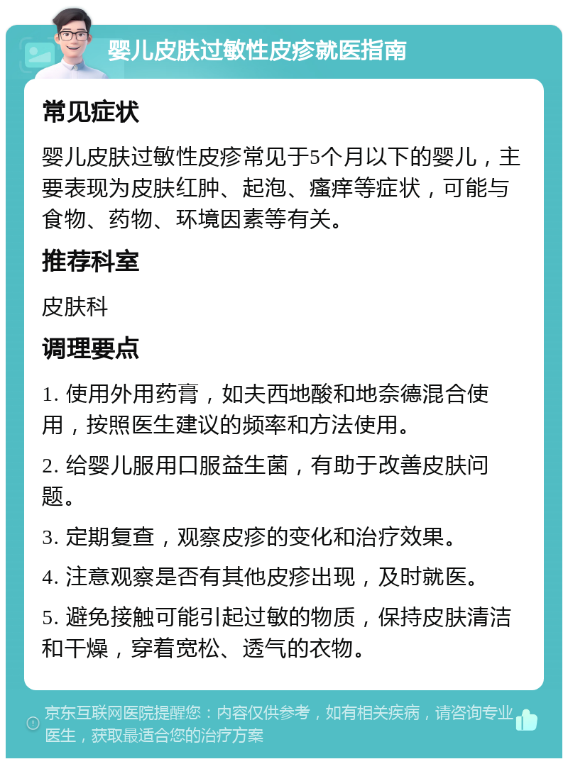 婴儿皮肤过敏性皮疹就医指南 常见症状 婴儿皮肤过敏性皮疹常见于5个月以下的婴儿，主要表现为皮肤红肿、起泡、瘙痒等症状，可能与食物、药物、环境因素等有关。 推荐科室 皮肤科 调理要点 1. 使用外用药膏，如夫西地酸和地奈德混合使用，按照医生建议的频率和方法使用。 2. 给婴儿服用口服益生菌，有助于改善皮肤问题。 3. 定期复查，观察皮疹的变化和治疗效果。 4. 注意观察是否有其他皮疹出现，及时就医。 5. 避免接触可能引起过敏的物质，保持皮肤清洁和干燥，穿着宽松、透气的衣物。