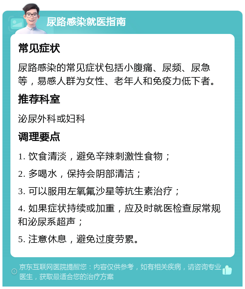 尿路感染就医指南 常见症状 尿路感染的常见症状包括小腹痛、尿频、尿急等，易感人群为女性、老年人和免疫力低下者。 推荐科室 泌尿外科或妇科 调理要点 1. 饮食清淡，避免辛辣刺激性食物； 2. 多喝水，保持会阴部清洁； 3. 可以服用左氧氟沙星等抗生素治疗； 4. 如果症状持续或加重，应及时就医检查尿常规和泌尿系超声； 5. 注意休息，避免过度劳累。