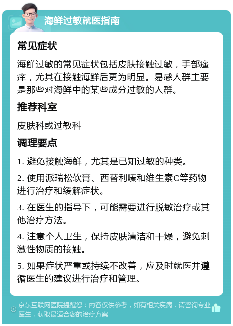 海鲜过敏就医指南 常见症状 海鲜过敏的常见症状包括皮肤接触过敏，手部瘙痒，尤其在接触海鲜后更为明显。易感人群主要是那些对海鲜中的某些成分过敏的人群。 推荐科室 皮肤科或过敏科 调理要点 1. 避免接触海鲜，尤其是已知过敏的种类。 2. 使用派瑞松软膏、西替利嗪和维生素C等药物进行治疗和缓解症状。 3. 在医生的指导下，可能需要进行脱敏治疗或其他治疗方法。 4. 注意个人卫生，保持皮肤清洁和干燥，避免刺激性物质的接触。 5. 如果症状严重或持续不改善，应及时就医并遵循医生的建议进行治疗和管理。