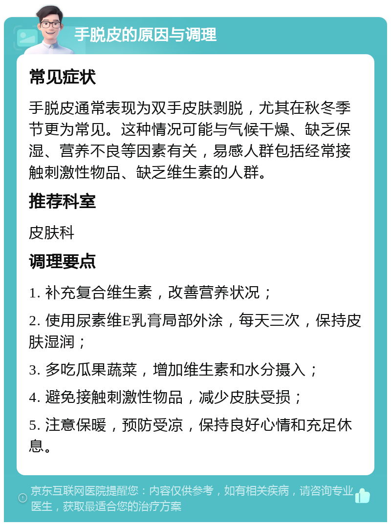 手脱皮的原因与调理 常见症状 手脱皮通常表现为双手皮肤剥脱，尤其在秋冬季节更为常见。这种情况可能与气候干燥、缺乏保湿、营养不良等因素有关，易感人群包括经常接触刺激性物品、缺乏维生素的人群。 推荐科室 皮肤科 调理要点 1. 补充复合维生素，改善营养状况； 2. 使用尿素维E乳膏局部外涂，每天三次，保持皮肤湿润； 3. 多吃瓜果蔬菜，增加维生素和水分摄入； 4. 避免接触刺激性物品，减少皮肤受损； 5. 注意保暖，预防受凉，保持良好心情和充足休息。