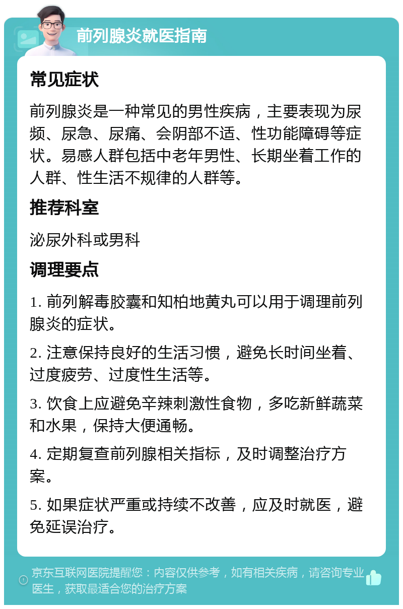 前列腺炎就医指南 常见症状 前列腺炎是一种常见的男性疾病，主要表现为尿频、尿急、尿痛、会阴部不适、性功能障碍等症状。易感人群包括中老年男性、长期坐着工作的人群、性生活不规律的人群等。 推荐科室 泌尿外科或男科 调理要点 1. 前列解毒胶囊和知柏地黄丸可以用于调理前列腺炎的症状。 2. 注意保持良好的生活习惯，避免长时间坐着、过度疲劳、过度性生活等。 3. 饮食上应避免辛辣刺激性食物，多吃新鲜蔬菜和水果，保持大便通畅。 4. 定期复查前列腺相关指标，及时调整治疗方案。 5. 如果症状严重或持续不改善，应及时就医，避免延误治疗。