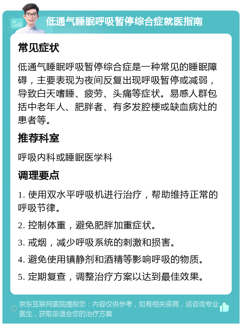 低通气睡眠呼吸暂停综合症就医指南 常见症状 低通气睡眠呼吸暂停综合症是一种常见的睡眠障碍，主要表现为夜间反复出现呼吸暂停或减弱，导致白天嗜睡、疲劳、头痛等症状。易感人群包括中老年人、肥胖者、有多发腔梗或缺血病灶的患者等。 推荐科室 呼吸内科或睡眠医学科 调理要点 1. 使用双水平呼吸机进行治疗，帮助维持正常的呼吸节律。 2. 控制体重，避免肥胖加重症状。 3. 戒烟，减少呼吸系统的刺激和损害。 4. 避免使用镇静剂和酒精等影响呼吸的物质。 5. 定期复查，调整治疗方案以达到最佳效果。