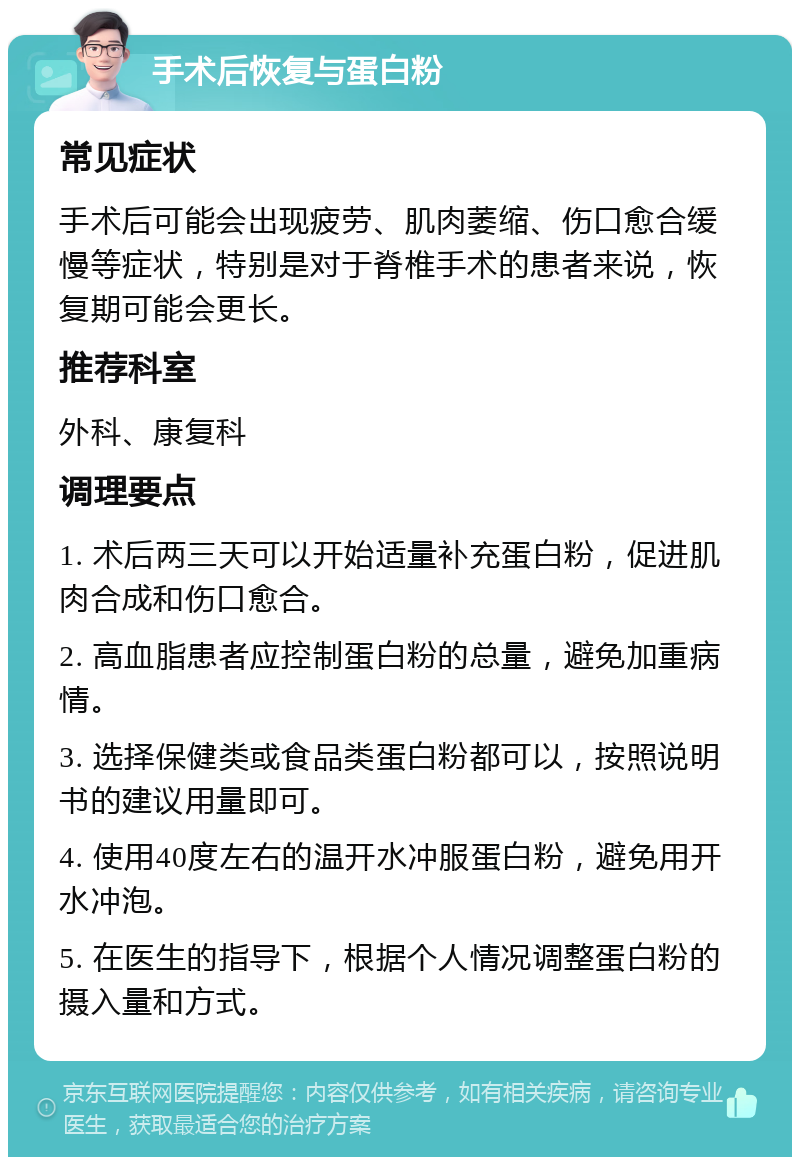 手术后恢复与蛋白粉 常见症状 手术后可能会出现疲劳、肌肉萎缩、伤口愈合缓慢等症状，特别是对于脊椎手术的患者来说，恢复期可能会更长。 推荐科室 外科、康复科 调理要点 1. 术后两三天可以开始适量补充蛋白粉，促进肌肉合成和伤口愈合。 2. 高血脂患者应控制蛋白粉的总量，避免加重病情。 3. 选择保健类或食品类蛋白粉都可以，按照说明书的建议用量即可。 4. 使用40度左右的温开水冲服蛋白粉，避免用开水冲泡。 5. 在医生的指导下，根据个人情况调整蛋白粉的摄入量和方式。