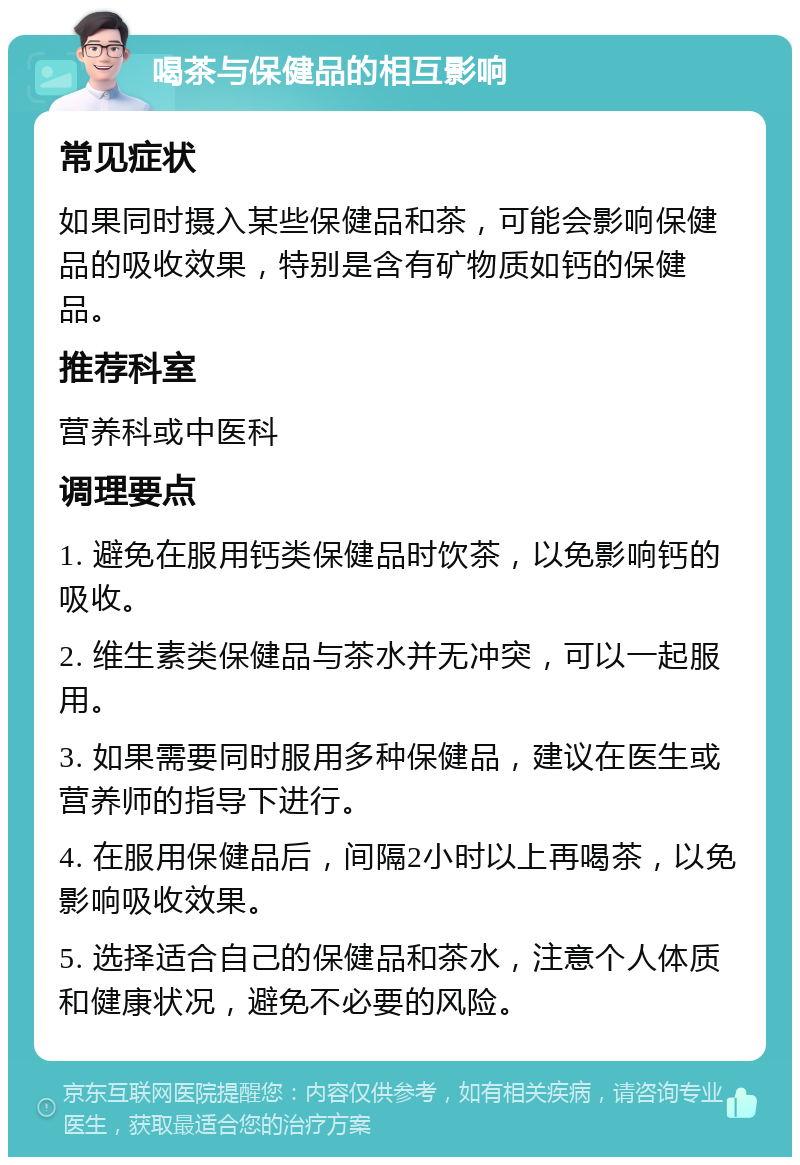 喝茶与保健品的相互影响 常见症状 如果同时摄入某些保健品和茶，可能会影响保健品的吸收效果，特别是含有矿物质如钙的保健品。 推荐科室 营养科或中医科 调理要点 1. 避免在服用钙类保健品时饮茶，以免影响钙的吸收。 2. 维生素类保健品与茶水并无冲突，可以一起服用。 3. 如果需要同时服用多种保健品，建议在医生或营养师的指导下进行。 4. 在服用保健品后，间隔2小时以上再喝茶，以免影响吸收效果。 5. 选择适合自己的保健品和茶水，注意个人体质和健康状况，避免不必要的风险。