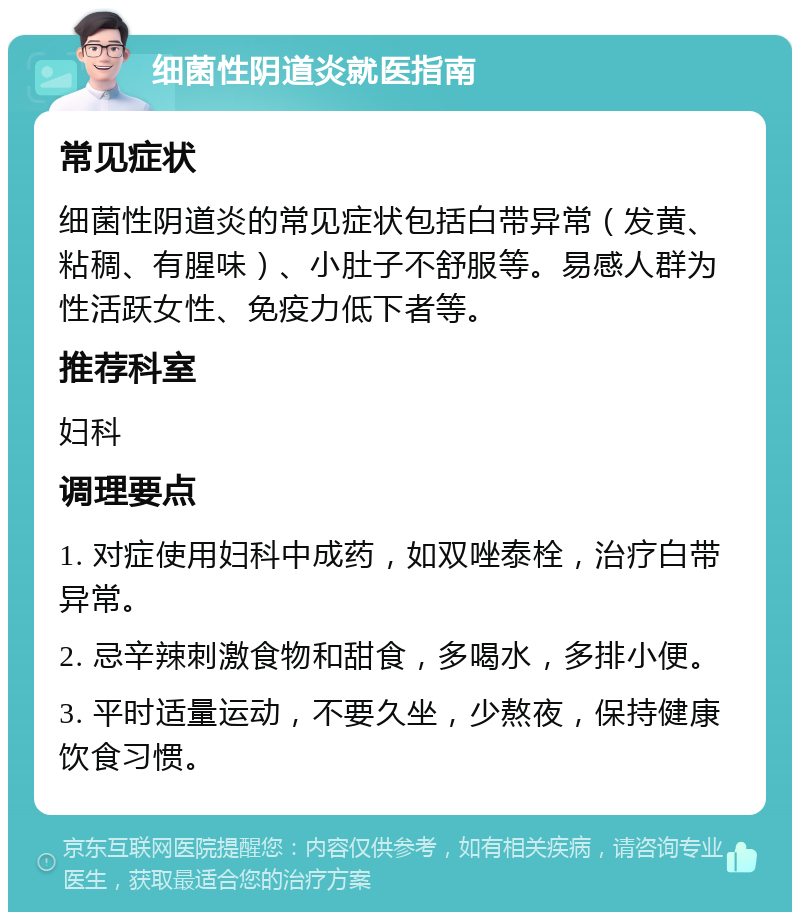 细菌性阴道炎就医指南 常见症状 细菌性阴道炎的常见症状包括白带异常（发黄、粘稠、有腥味）、小肚子不舒服等。易感人群为性活跃女性、免疫力低下者等。 推荐科室 妇科 调理要点 1. 对症使用妇科中成药，如双唑泰栓，治疗白带异常。 2. 忌辛辣刺激食物和甜食，多喝水，多排小便。 3. 平时适量运动，不要久坐，少熬夜，保持健康饮食习惯。