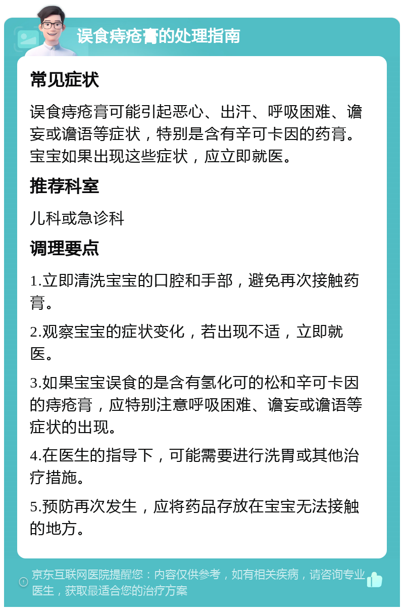 误食痔疮膏的处理指南 常见症状 误食痔疮膏可能引起恶心、出汗、呼吸困难、谵妄或谵语等症状，特别是含有辛可卡因的药膏。宝宝如果出现这些症状，应立即就医。 推荐科室 儿科或急诊科 调理要点 1.立即清洗宝宝的口腔和手部，避免再次接触药膏。 2.观察宝宝的症状变化，若出现不适，立即就医。 3.如果宝宝误食的是含有氢化可的松和辛可卡因的痔疮膏，应特别注意呼吸困难、谵妄或谵语等症状的出现。 4.在医生的指导下，可能需要进行洗胃或其他治疗措施。 5.预防再次发生，应将药品存放在宝宝无法接触的地方。