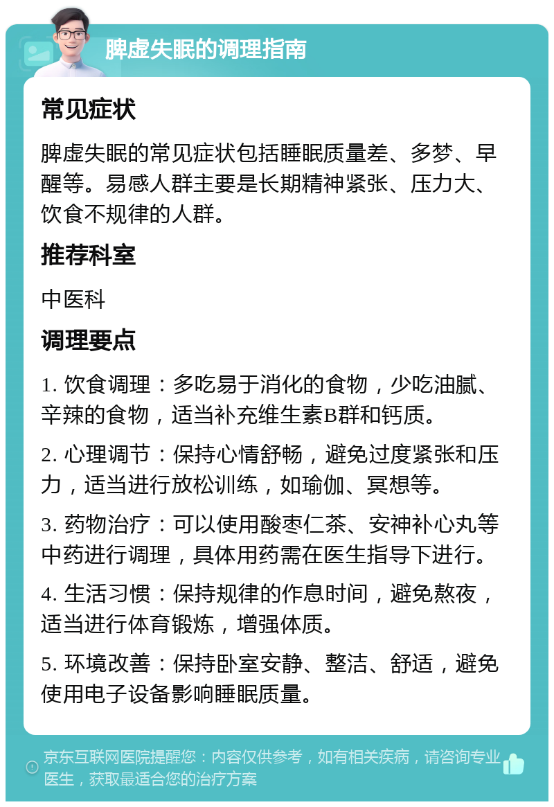 脾虚失眠的调理指南 常见症状 脾虚失眠的常见症状包括睡眠质量差、多梦、早醒等。易感人群主要是长期精神紧张、压力大、饮食不规律的人群。 推荐科室 中医科 调理要点 1. 饮食调理：多吃易于消化的食物，少吃油腻、辛辣的食物，适当补充维生素B群和钙质。 2. 心理调节：保持心情舒畅，避免过度紧张和压力，适当进行放松训练，如瑜伽、冥想等。 3. 药物治疗：可以使用酸枣仁茶、安神补心丸等中药进行调理，具体用药需在医生指导下进行。 4. 生活习惯：保持规律的作息时间，避免熬夜，适当进行体育锻炼，增强体质。 5. 环境改善：保持卧室安静、整洁、舒适，避免使用电子设备影响睡眠质量。