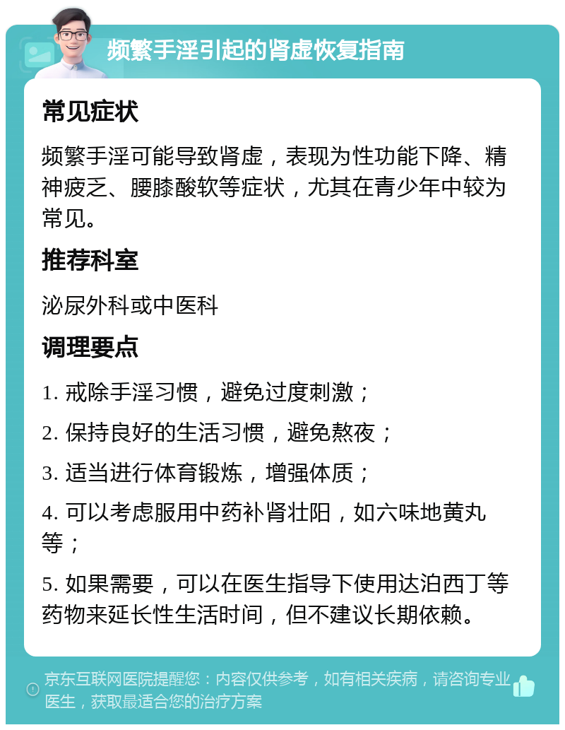 频繁手淫引起的肾虚恢复指南 常见症状 频繁手淫可能导致肾虚，表现为性功能下降、精神疲乏、腰膝酸软等症状，尤其在青少年中较为常见。 推荐科室 泌尿外科或中医科 调理要点 1. 戒除手淫习惯，避免过度刺激； 2. 保持良好的生活习惯，避免熬夜； 3. 适当进行体育锻炼，增强体质； 4. 可以考虑服用中药补肾壮阳，如六味地黄丸等； 5. 如果需要，可以在医生指导下使用达泊西丁等药物来延长性生活时间，但不建议长期依赖。