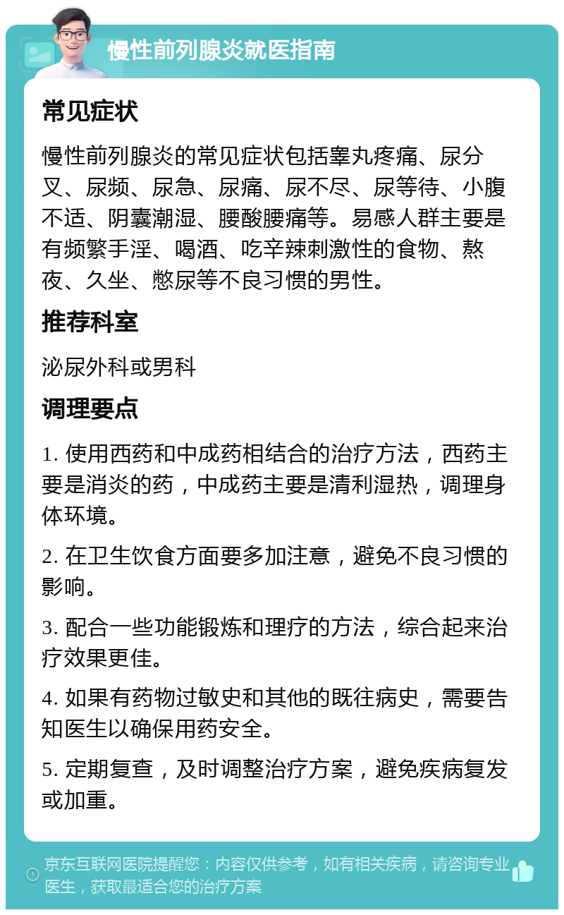 慢性前列腺炎就医指南 常见症状 慢性前列腺炎的常见症状包括睾丸疼痛、尿分叉、尿频、尿急、尿痛、尿不尽、尿等待、小腹不适、阴囊潮湿、腰酸腰痛等。易感人群主要是有频繁手淫、喝酒、吃辛辣刺激性的食物、熬夜、久坐、憋尿等不良习惯的男性。 推荐科室 泌尿外科或男科 调理要点 1. 使用西药和中成药相结合的治疗方法，西药主要是消炎的药，中成药主要是清利湿热，调理身体环境。 2. 在卫生饮食方面要多加注意，避免不良习惯的影响。 3. 配合一些功能锻炼和理疗的方法，综合起来治疗效果更佳。 4. 如果有药物过敏史和其他的既往病史，需要告知医生以确保用药安全。 5. 定期复查，及时调整治疗方案，避免疾病复发或加重。