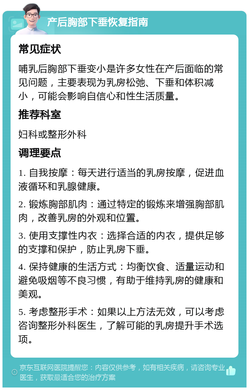 产后胸部下垂恢复指南 常见症状 哺乳后胸部下垂变小是许多女性在产后面临的常见问题，主要表现为乳房松弛、下垂和体积减小，可能会影响自信心和性生活质量。 推荐科室 妇科或整形外科 调理要点 1. 自我按摩：每天进行适当的乳房按摩，促进血液循环和乳腺健康。 2. 锻炼胸部肌肉：通过特定的锻炼来增强胸部肌肉，改善乳房的外观和位置。 3. 使用支撑性内衣：选择合适的内衣，提供足够的支撑和保护，防止乳房下垂。 4. 保持健康的生活方式：均衡饮食、适量运动和避免吸烟等不良习惯，有助于维持乳房的健康和美观。 5. 考虑整形手术：如果以上方法无效，可以考虑咨询整形外科医生，了解可能的乳房提升手术选项。