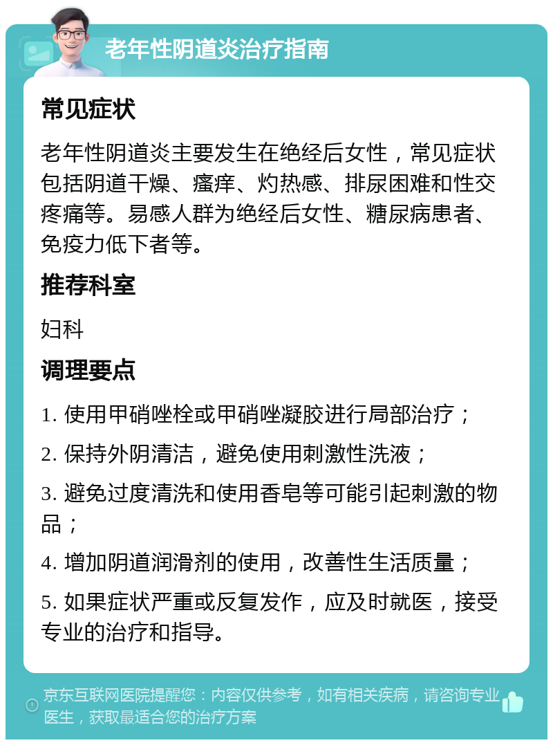 老年性阴道炎治疗指南 常见症状 老年性阴道炎主要发生在绝经后女性，常见症状包括阴道干燥、瘙痒、灼热感、排尿困难和性交疼痛等。易感人群为绝经后女性、糖尿病患者、免疫力低下者等。 推荐科室 妇科 调理要点 1. 使用甲硝唑栓或甲硝唑凝胶进行局部治疗； 2. 保持外阴清洁，避免使用刺激性洗液； 3. 避免过度清洗和使用香皂等可能引起刺激的物品； 4. 增加阴道润滑剂的使用，改善性生活质量； 5. 如果症状严重或反复发作，应及时就医，接受专业的治疗和指导。