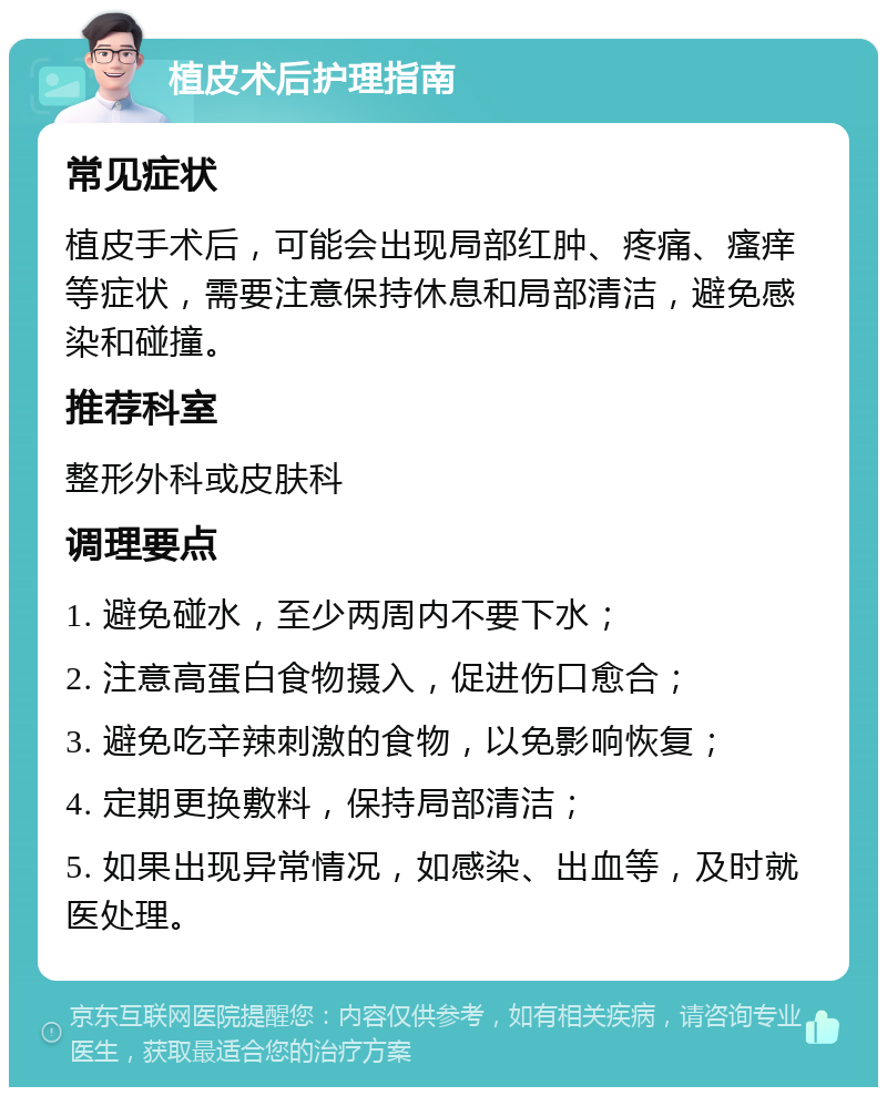 植皮术后护理指南 常见症状 植皮手术后，可能会出现局部红肿、疼痛、瘙痒等症状，需要注意保持休息和局部清洁，避免感染和碰撞。 推荐科室 整形外科或皮肤科 调理要点 1. 避免碰水，至少两周内不要下水； 2. 注意高蛋白食物摄入，促进伤口愈合； 3. 避免吃辛辣刺激的食物，以免影响恢复； 4. 定期更换敷料，保持局部清洁； 5. 如果出现异常情况，如感染、出血等，及时就医处理。