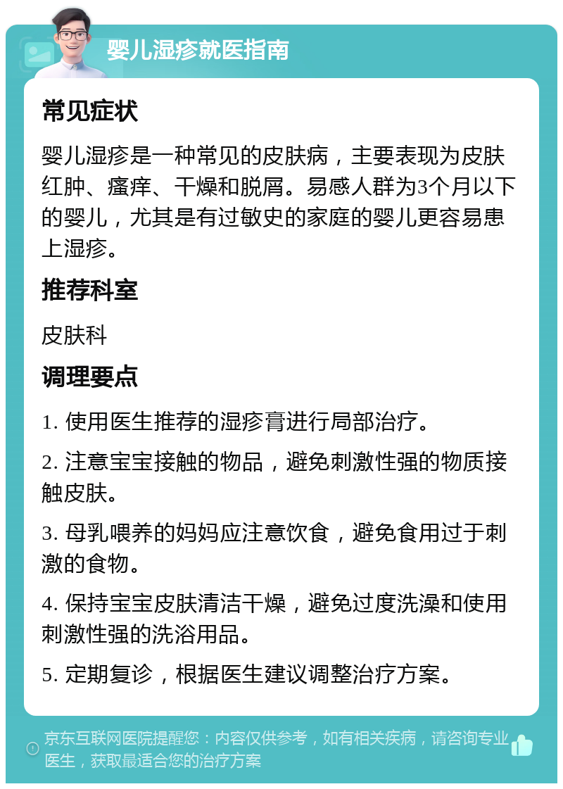 婴儿湿疹就医指南 常见症状 婴儿湿疹是一种常见的皮肤病，主要表现为皮肤红肿、瘙痒、干燥和脱屑。易感人群为3个月以下的婴儿，尤其是有过敏史的家庭的婴儿更容易患上湿疹。 推荐科室 皮肤科 调理要点 1. 使用医生推荐的湿疹膏进行局部治疗。 2. 注意宝宝接触的物品，避免刺激性强的物质接触皮肤。 3. 母乳喂养的妈妈应注意饮食，避免食用过于刺激的食物。 4. 保持宝宝皮肤清洁干燥，避免过度洗澡和使用刺激性强的洗浴用品。 5. 定期复诊，根据医生建议调整治疗方案。