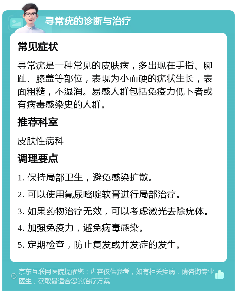 寻常疣的诊断与治疗 常见症状 寻常疣是一种常见的皮肤病，多出现在手指、脚趾、膝盖等部位，表现为小而硬的疣状生长，表面粗糙，不湿润。易感人群包括免疫力低下者或有病毒感染史的人群。 推荐科室 皮肤性病科 调理要点 1. 保持局部卫生，避免感染扩散。 2. 可以使用氟尿嘧啶软膏进行局部治疗。 3. 如果药物治疗无效，可以考虑激光去除疣体。 4. 加强免疫力，避免病毒感染。 5. 定期检查，防止复发或并发症的发生。