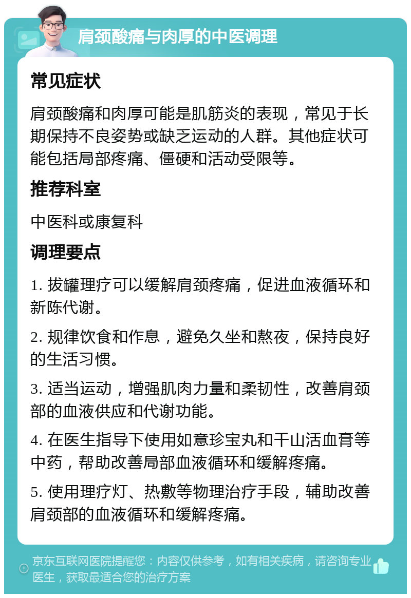 肩颈酸痛与肉厚的中医调理 常见症状 肩颈酸痛和肉厚可能是肌筋炎的表现，常见于长期保持不良姿势或缺乏运动的人群。其他症状可能包括局部疼痛、僵硬和活动受限等。 推荐科室 中医科或康复科 调理要点 1. 拔罐理疗可以缓解肩颈疼痛，促进血液循环和新陈代谢。 2. 规律饮食和作息，避免久坐和熬夜，保持良好的生活习惯。 3. 适当运动，增强肌肉力量和柔韧性，改善肩颈部的血液供应和代谢功能。 4. 在医生指导下使用如意珍宝丸和千山活血膏等中药，帮助改善局部血液循环和缓解疼痛。 5. 使用理疗灯、热敷等物理治疗手段，辅助改善肩颈部的血液循环和缓解疼痛。