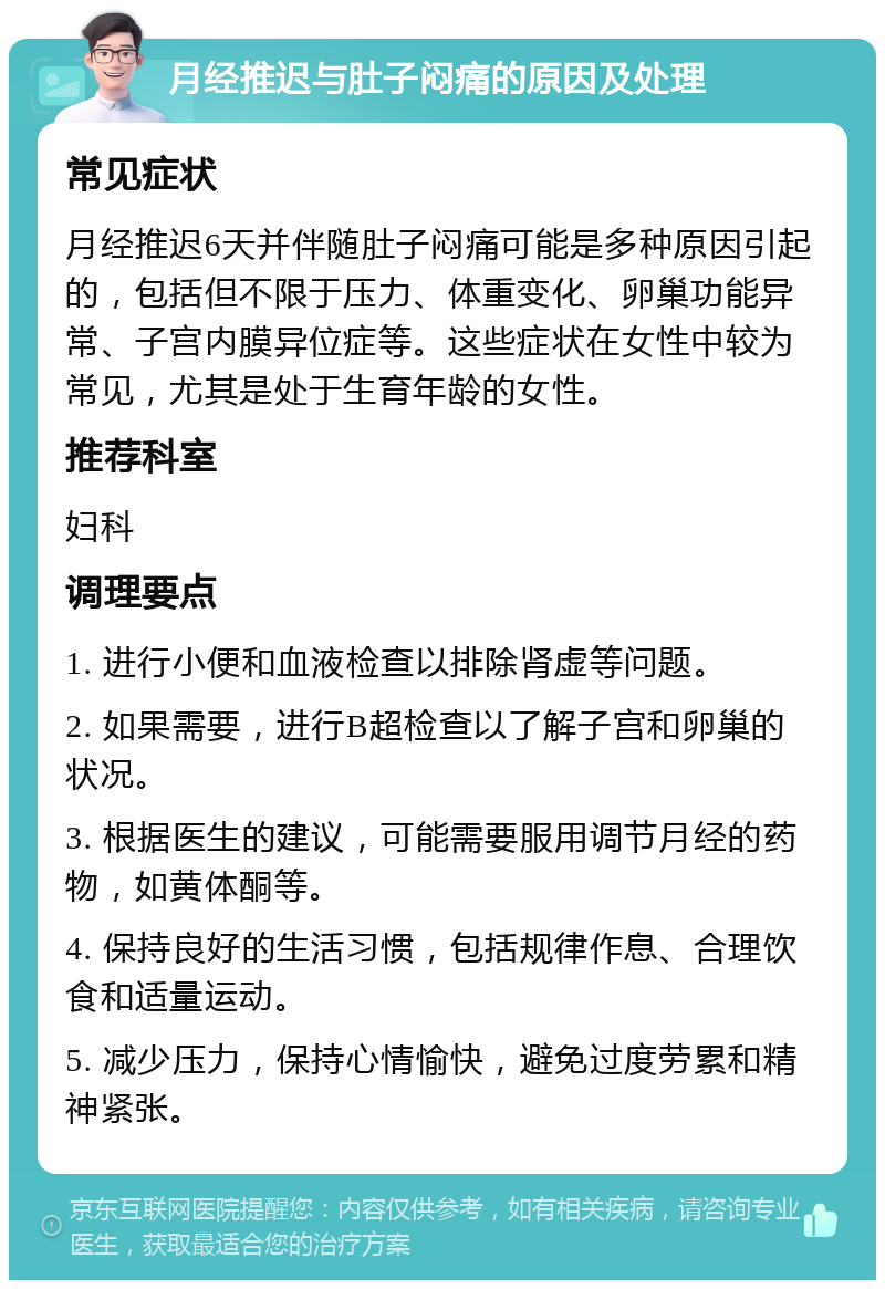 月经推迟与肚子闷痛的原因及处理 常见症状 月经推迟6天并伴随肚子闷痛可能是多种原因引起的，包括但不限于压力、体重变化、卵巢功能异常、子宫内膜异位症等。这些症状在女性中较为常见，尤其是处于生育年龄的女性。 推荐科室 妇科 调理要点 1. 进行小便和血液检查以排除肾虚等问题。 2. 如果需要，进行B超检查以了解子宫和卵巢的状况。 3. 根据医生的建议，可能需要服用调节月经的药物，如黄体酮等。 4. 保持良好的生活习惯，包括规律作息、合理饮食和适量运动。 5. 减少压力，保持心情愉快，避免过度劳累和精神紧张。