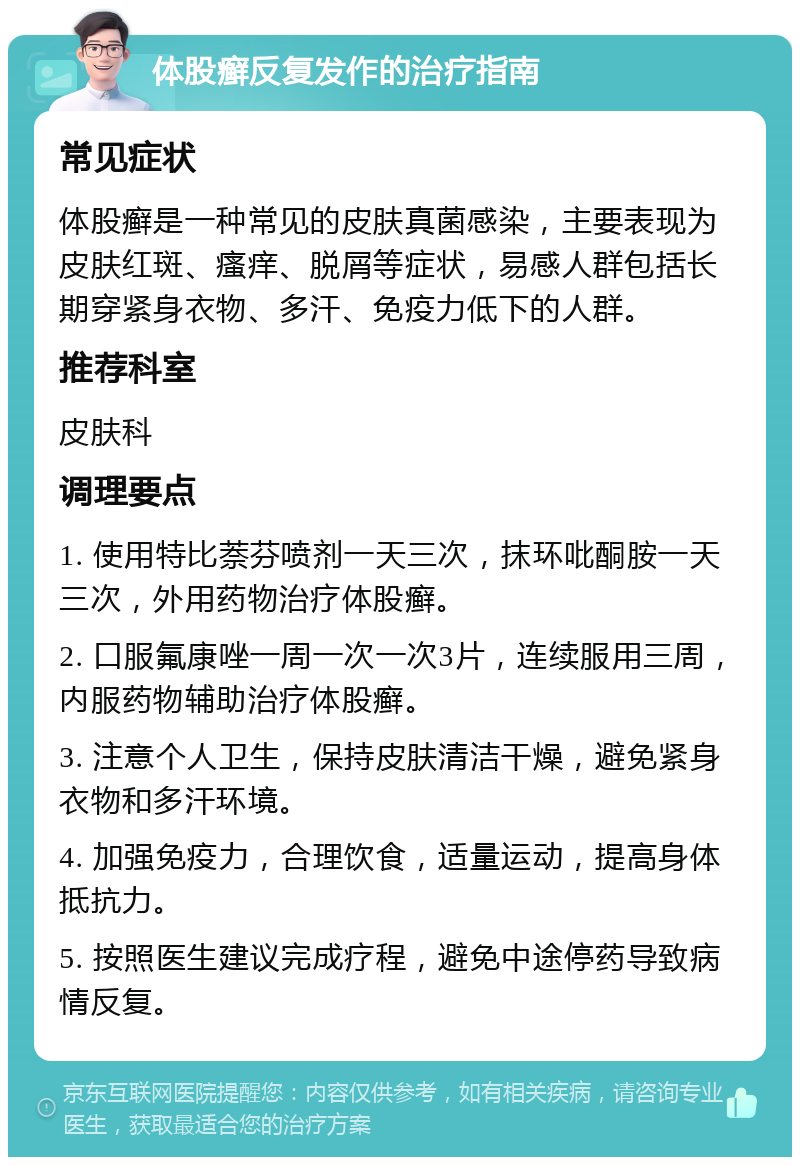 体股癣反复发作的治疗指南 常见症状 体股癣是一种常见的皮肤真菌感染，主要表现为皮肤红斑、瘙痒、脱屑等症状，易感人群包括长期穿紧身衣物、多汗、免疫力低下的人群。 推荐科室 皮肤科 调理要点 1. 使用特比萘芬喷剂一天三次，抹环吡酮胺一天三次，外用药物治疗体股癣。 2. 口服氟康唑一周一次一次3片，连续服用三周，内服药物辅助治疗体股癣。 3. 注意个人卫生，保持皮肤清洁干燥，避免紧身衣物和多汗环境。 4. 加强免疫力，合理饮食，适量运动，提高身体抵抗力。 5. 按照医生建议完成疗程，避免中途停药导致病情反复。