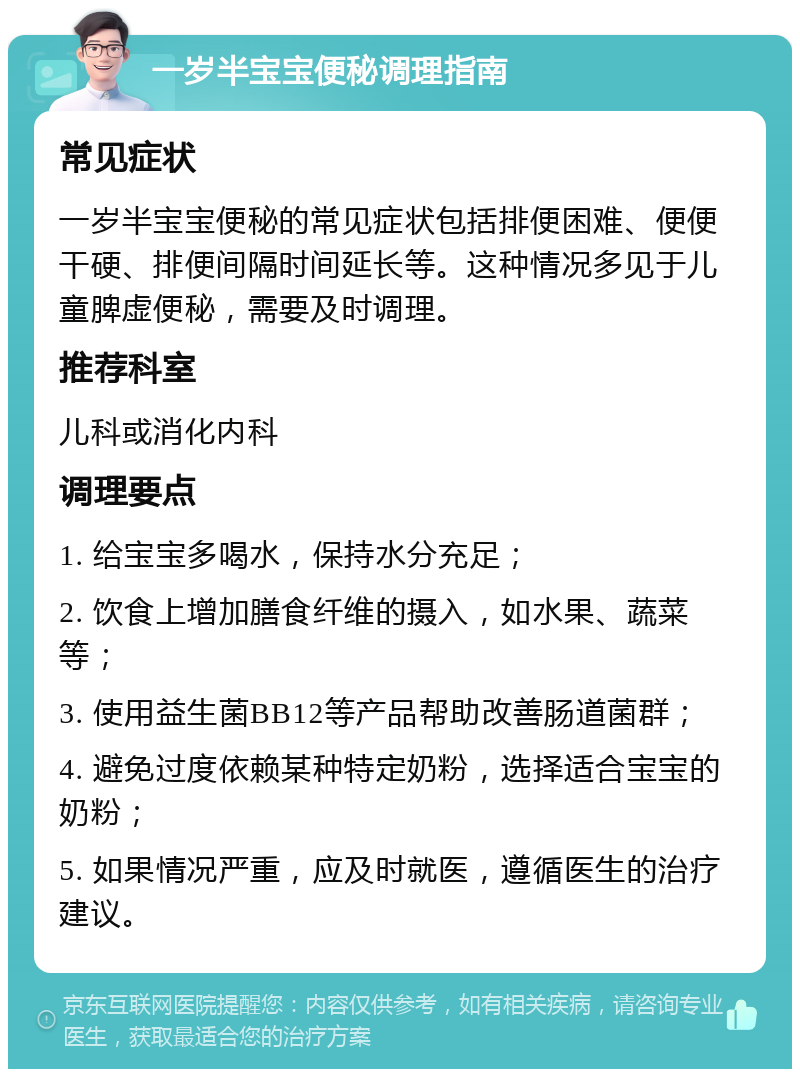 一岁半宝宝便秘调理指南 常见症状 一岁半宝宝便秘的常见症状包括排便困难、便便干硬、排便间隔时间延长等。这种情况多见于儿童脾虚便秘，需要及时调理。 推荐科室 儿科或消化内科 调理要点 1. 给宝宝多喝水，保持水分充足； 2. 饮食上增加膳食纤维的摄入，如水果、蔬菜等； 3. 使用益生菌BB12等产品帮助改善肠道菌群； 4. 避免过度依赖某种特定奶粉，选择适合宝宝的奶粉； 5. 如果情况严重，应及时就医，遵循医生的治疗建议。