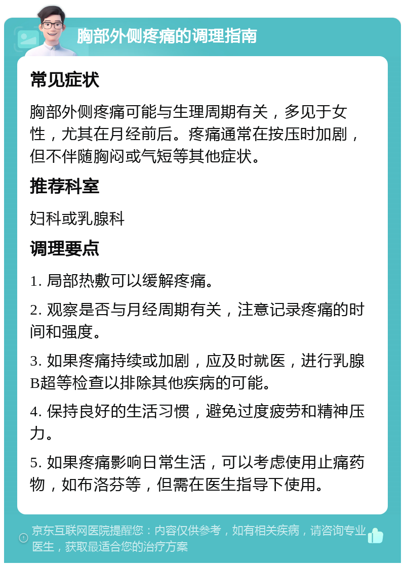 胸部外侧疼痛的调理指南 常见症状 胸部外侧疼痛可能与生理周期有关，多见于女性，尤其在月经前后。疼痛通常在按压时加剧，但不伴随胸闷或气短等其他症状。 推荐科室 妇科或乳腺科 调理要点 1. 局部热敷可以缓解疼痛。 2. 观察是否与月经周期有关，注意记录疼痛的时间和强度。 3. 如果疼痛持续或加剧，应及时就医，进行乳腺B超等检查以排除其他疾病的可能。 4. 保持良好的生活习惯，避免过度疲劳和精神压力。 5. 如果疼痛影响日常生活，可以考虑使用止痛药物，如布洛芬等，但需在医生指导下使用。