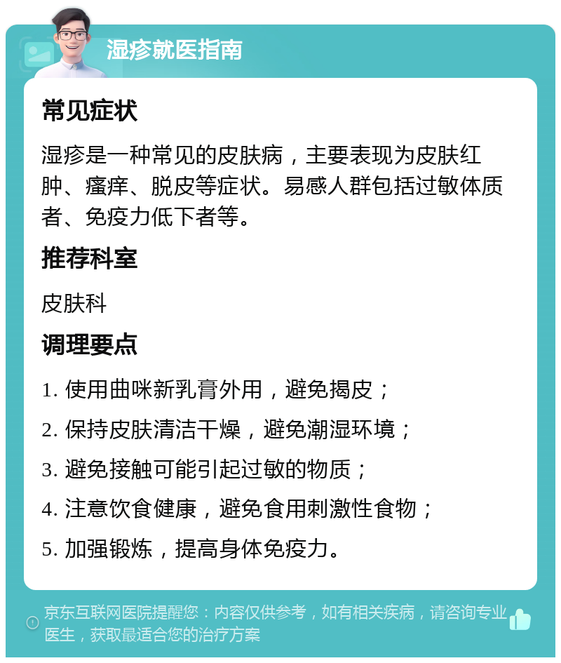 湿疹就医指南 常见症状 湿疹是一种常见的皮肤病，主要表现为皮肤红肿、瘙痒、脱皮等症状。易感人群包括过敏体质者、免疫力低下者等。 推荐科室 皮肤科 调理要点 1. 使用曲咪新乳膏外用，避免揭皮； 2. 保持皮肤清洁干燥，避免潮湿环境； 3. 避免接触可能引起过敏的物质； 4. 注意饮食健康，避免食用刺激性食物； 5. 加强锻炼，提高身体免疫力。