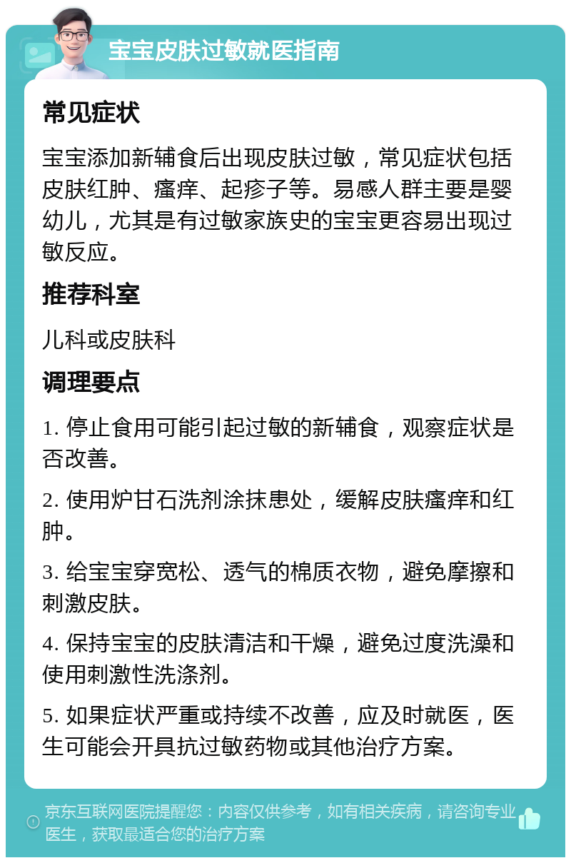 宝宝皮肤过敏就医指南 常见症状 宝宝添加新辅食后出现皮肤过敏，常见症状包括皮肤红肿、瘙痒、起疹子等。易感人群主要是婴幼儿，尤其是有过敏家族史的宝宝更容易出现过敏反应。 推荐科室 儿科或皮肤科 调理要点 1. 停止食用可能引起过敏的新辅食，观察症状是否改善。 2. 使用炉甘石洗剂涂抹患处，缓解皮肤瘙痒和红肿。 3. 给宝宝穿宽松、透气的棉质衣物，避免摩擦和刺激皮肤。 4. 保持宝宝的皮肤清洁和干燥，避免过度洗澡和使用刺激性洗涤剂。 5. 如果症状严重或持续不改善，应及时就医，医生可能会开具抗过敏药物或其他治疗方案。