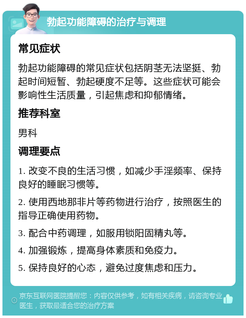 勃起功能障碍的治疗与调理 常见症状 勃起功能障碍的常见症状包括阴茎无法坚挺、勃起时间短暂、勃起硬度不足等。这些症状可能会影响性生活质量，引起焦虑和抑郁情绪。 推荐科室 男科 调理要点 1. 改变不良的生活习惯，如减少手淫频率、保持良好的睡眠习惯等。 2. 使用西地那非片等药物进行治疗，按照医生的指导正确使用药物。 3. 配合中药调理，如服用锁阳固精丸等。 4. 加强锻炼，提高身体素质和免疫力。 5. 保持良好的心态，避免过度焦虑和压力。