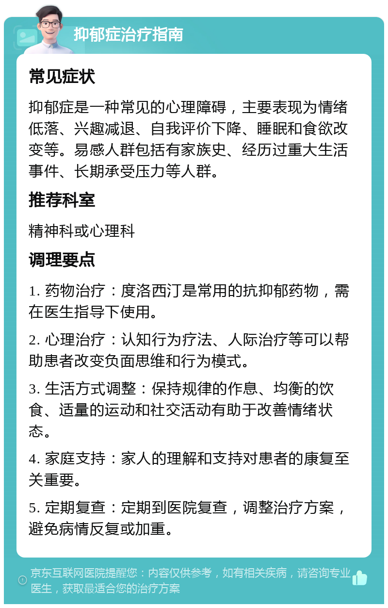 抑郁症治疗指南 常见症状 抑郁症是一种常见的心理障碍，主要表现为情绪低落、兴趣减退、自我评价下降、睡眠和食欲改变等。易感人群包括有家族史、经历过重大生活事件、长期承受压力等人群。 推荐科室 精神科或心理科 调理要点 1. 药物治疗：度洛西汀是常用的抗抑郁药物，需在医生指导下使用。 2. 心理治疗：认知行为疗法、人际治疗等可以帮助患者改变负面思维和行为模式。 3. 生活方式调整：保持规律的作息、均衡的饮食、适量的运动和社交活动有助于改善情绪状态。 4. 家庭支持：家人的理解和支持对患者的康复至关重要。 5. 定期复查：定期到医院复查，调整治疗方案，避免病情反复或加重。