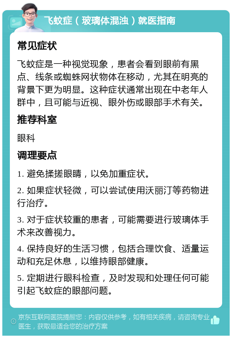 飞蚊症（玻璃体混浊）就医指南 常见症状 飞蚊症是一种视觉现象，患者会看到眼前有黑点、线条或蜘蛛网状物体在移动，尤其在明亮的背景下更为明显。这种症状通常出现在中老年人群中，且可能与近视、眼外伤或眼部手术有关。 推荐科室 眼科 调理要点 1. 避免揉搓眼睛，以免加重症状。 2. 如果症状轻微，可以尝试使用沃丽汀等药物进行治疗。 3. 对于症状较重的患者，可能需要进行玻璃体手术来改善视力。 4. 保持良好的生活习惯，包括合理饮食、适量运动和充足休息，以维持眼部健康。 5. 定期进行眼科检查，及时发现和处理任何可能引起飞蚊症的眼部问题。