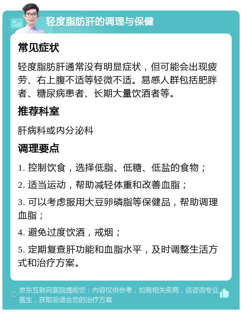 轻度脂肪肝的调理与保健 常见症状 轻度脂肪肝通常没有明显症状，但可能会出现疲劳、右上腹不适等轻微不适。易感人群包括肥胖者、糖尿病患者、长期大量饮酒者等。 推荐科室 肝病科或内分泌科 调理要点 1. 控制饮食，选择低脂、低糖、低盐的食物； 2. 适当运动，帮助减轻体重和改善血脂； 3. 可以考虑服用大豆卵磷脂等保健品，帮助调理血脂； 4. 避免过度饮酒，戒烟； 5. 定期复查肝功能和血脂水平，及时调整生活方式和治疗方案。