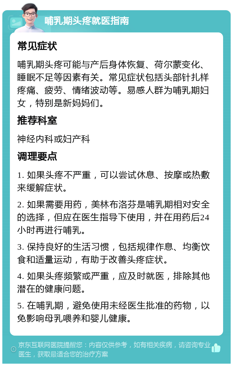 哺乳期头疼就医指南 常见症状 哺乳期头疼可能与产后身体恢复、荷尔蒙变化、睡眠不足等因素有关。常见症状包括头部针扎样疼痛、疲劳、情绪波动等。易感人群为哺乳期妇女，特别是新妈妈们。 推荐科室 神经内科或妇产科 调理要点 1. 如果头疼不严重，可以尝试休息、按摩或热敷来缓解症状。 2. 如果需要用药，美林布洛芬是哺乳期相对安全的选择，但应在医生指导下使用，并在用药后24小时再进行哺乳。 3. 保持良好的生活习惯，包括规律作息、均衡饮食和适量运动，有助于改善头疼症状。 4. 如果头疼频繁或严重，应及时就医，排除其他潜在的健康问题。 5. 在哺乳期，避免使用未经医生批准的药物，以免影响母乳喂养和婴儿健康。