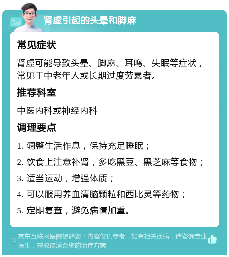 肾虚引起的头晕和脚麻 常见症状 肾虚可能导致头晕、脚麻、耳鸣、失眠等症状，常见于中老年人或长期过度劳累者。 推荐科室 中医内科或神经内科 调理要点 1. 调整生活作息，保持充足睡眠； 2. 饮食上注意补肾，多吃黑豆、黑芝麻等食物； 3. 适当运动，增强体质； 4. 可以服用养血清脑颗粒和西比灵等药物； 5. 定期复查，避免病情加重。