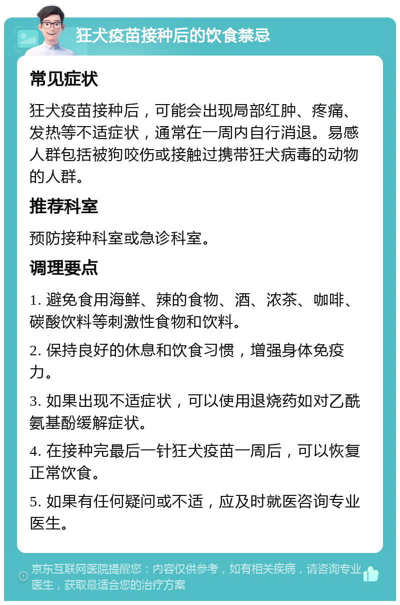 狂犬疫苗接种后的饮食禁忌 常见症状 狂犬疫苗接种后，可能会出现局部红肿、疼痛、发热等不适症状，通常在一周内自行消退。易感人群包括被狗咬伤或接触过携带狂犬病毒的动物的人群。 推荐科室 预防接种科室或急诊科室。 调理要点 1. 避免食用海鲜、辣的食物、酒、浓茶、咖啡、碳酸饮料等刺激性食物和饮料。 2. 保持良好的休息和饮食习惯，增强身体免疫力。 3. 如果出现不适症状，可以使用退烧药如对乙酰氨基酚缓解症状。 4. 在接种完最后一针狂犬疫苗一周后，可以恢复正常饮食。 5. 如果有任何疑问或不适，应及时就医咨询专业医生。