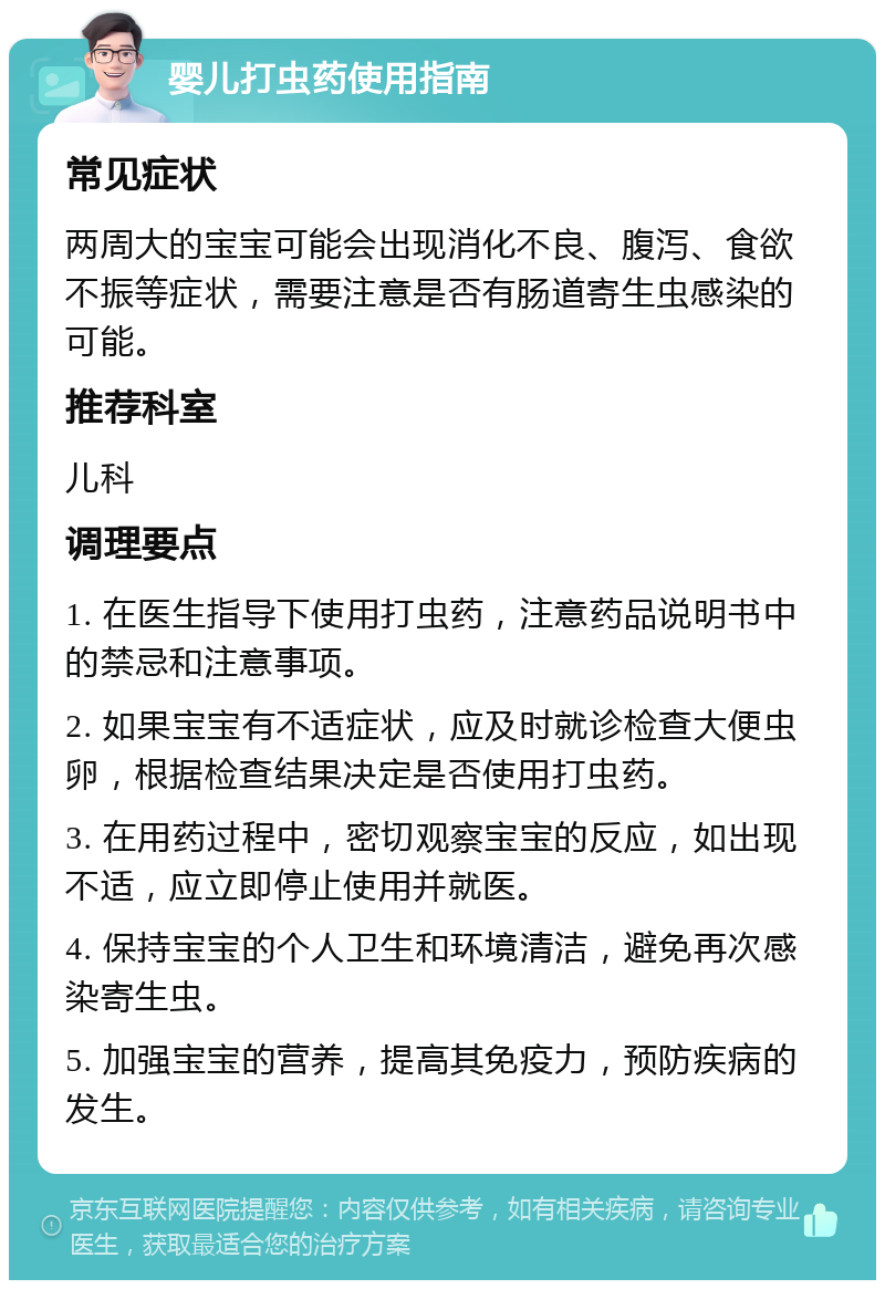 婴儿打虫药使用指南 常见症状 两周大的宝宝可能会出现消化不良、腹泻、食欲不振等症状，需要注意是否有肠道寄生虫感染的可能。 推荐科室 儿科 调理要点 1. 在医生指导下使用打虫药，注意药品说明书中的禁忌和注意事项。 2. 如果宝宝有不适症状，应及时就诊检查大便虫卵，根据检查结果决定是否使用打虫药。 3. 在用药过程中，密切观察宝宝的反应，如出现不适，应立即停止使用并就医。 4. 保持宝宝的个人卫生和环境清洁，避免再次感染寄生虫。 5. 加强宝宝的营养，提高其免疫力，预防疾病的发生。