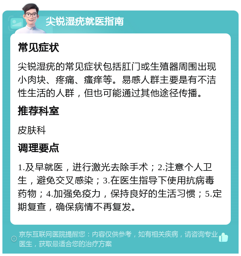 尖锐湿疣就医指南 常见症状 尖锐湿疣的常见症状包括肛门或生殖器周围出现小肉块、疼痛、瘙痒等。易感人群主要是有不洁性生活的人群，但也可能通过其他途径传播。 推荐科室 皮肤科 调理要点 1.及早就医，进行激光去除手术；2.注意个人卫生，避免交叉感染；3.在医生指导下使用抗病毒药物；4.加强免疫力，保持良好的生活习惯；5.定期复查，确保病情不再复发。