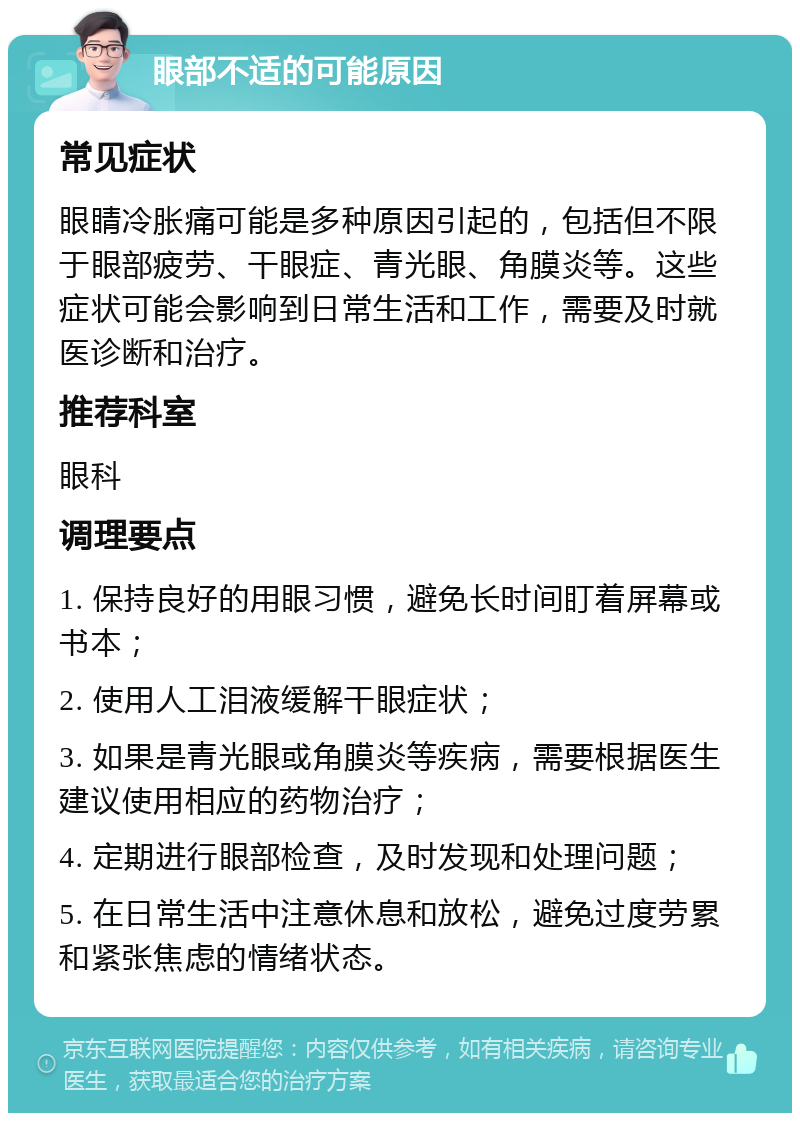 眼部不适的可能原因 常见症状 眼睛冷胀痛可能是多种原因引起的，包括但不限于眼部疲劳、干眼症、青光眼、角膜炎等。这些症状可能会影响到日常生活和工作，需要及时就医诊断和治疗。 推荐科室 眼科 调理要点 1. 保持良好的用眼习惯，避免长时间盯着屏幕或书本； 2. 使用人工泪液缓解干眼症状； 3. 如果是青光眼或角膜炎等疾病，需要根据医生建议使用相应的药物治疗； 4. 定期进行眼部检查，及时发现和处理问题； 5. 在日常生活中注意休息和放松，避免过度劳累和紧张焦虑的情绪状态。