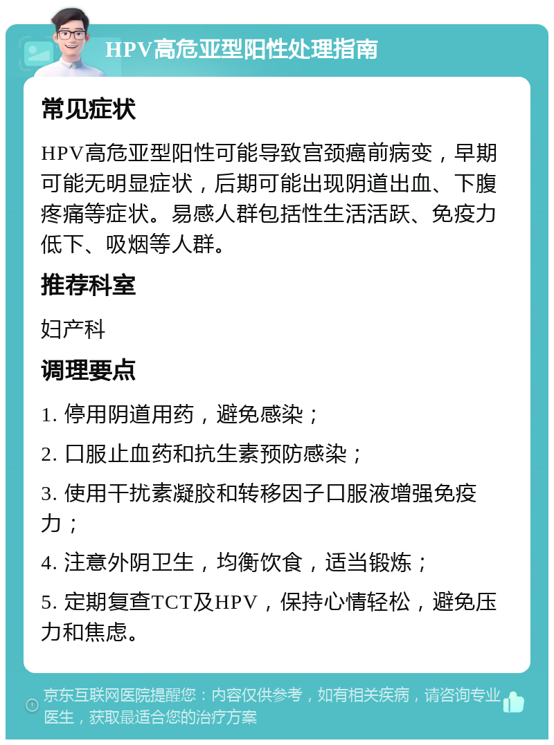 HPV高危亚型阳性处理指南 常见症状 HPV高危亚型阳性可能导致宫颈癌前病变，早期可能无明显症状，后期可能出现阴道出血、下腹疼痛等症状。易感人群包括性生活活跃、免疫力低下、吸烟等人群。 推荐科室 妇产科 调理要点 1. 停用阴道用药，避免感染； 2. 口服止血药和抗生素预防感染； 3. 使用干扰素凝胶和转移因子口服液增强免疫力； 4. 注意外阴卫生，均衡饮食，适当锻炼； 5. 定期复查TCT及HPV，保持心情轻松，避免压力和焦虑。