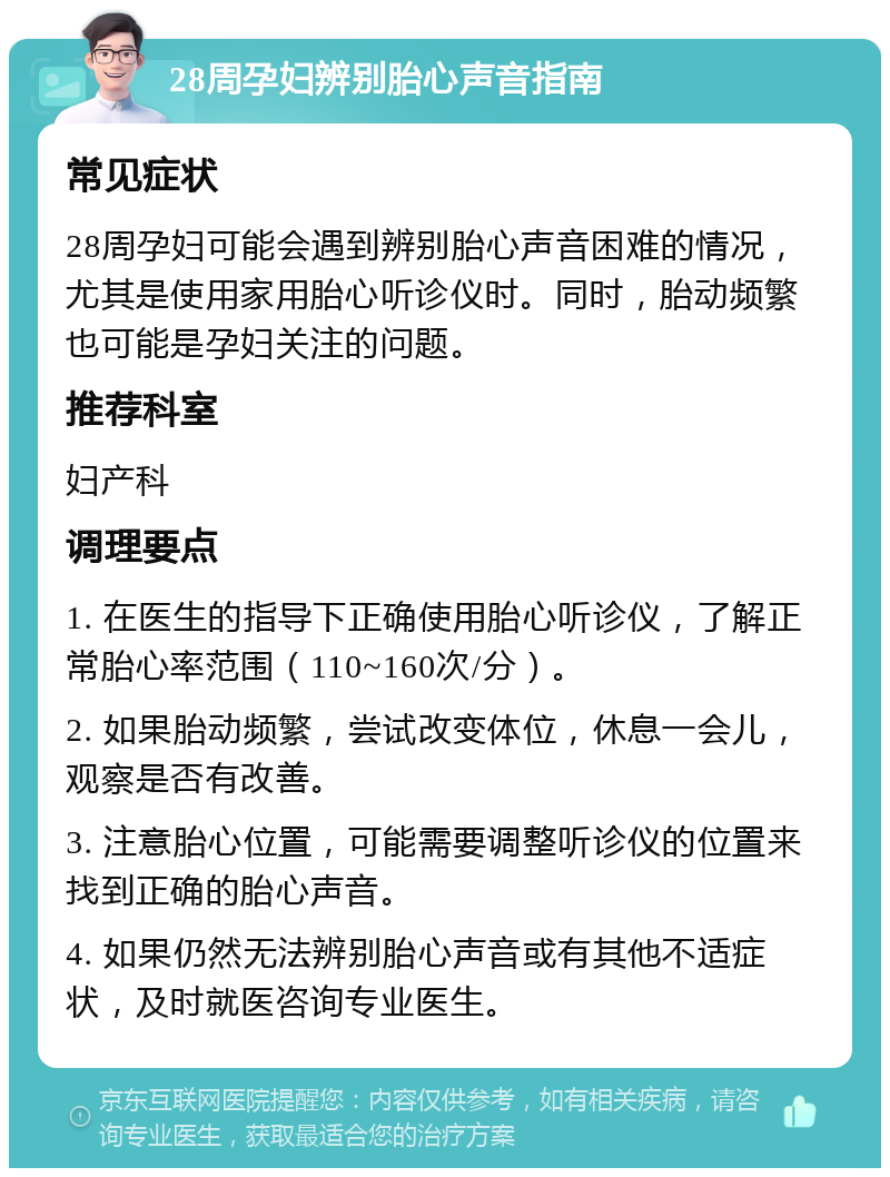 28周孕妇辨别胎心声音指南 常见症状 28周孕妇可能会遇到辨别胎心声音困难的情况，尤其是使用家用胎心听诊仪时。同时，胎动频繁也可能是孕妇关注的问题。 推荐科室 妇产科 调理要点 1. 在医生的指导下正确使用胎心听诊仪，了解正常胎心率范围（110~160次/分）。 2. 如果胎动频繁，尝试改变体位，休息一会儿，观察是否有改善。 3. 注意胎心位置，可能需要调整听诊仪的位置来找到正确的胎心声音。 4. 如果仍然无法辨别胎心声音或有其他不适症状，及时就医咨询专业医生。