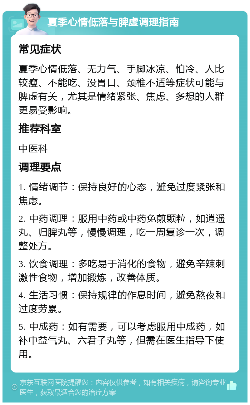 夏季心情低落与脾虚调理指南 常见症状 夏季心情低落、无力气、手脚冰凉、怕冷、人比较瘦、不能吃、没胃口、颈椎不适等症状可能与脾虚有关，尤其是情绪紧张、焦虑、多想的人群更易受影响。 推荐科室 中医科 调理要点 1. 情绪调节：保持良好的心态，避免过度紧张和焦虑。 2. 中药调理：服用中药或中药免煎颗粒，如逍遥丸、归脾丸等，慢慢调理，吃一周复诊一次，调整处方。 3. 饮食调理：多吃易于消化的食物，避免辛辣刺激性食物，增加锻炼，改善体质。 4. 生活习惯：保持规律的作息时间，避免熬夜和过度劳累。 5. 中成药：如有需要，可以考虑服用中成药，如补中益气丸、六君子丸等，但需在医生指导下使用。