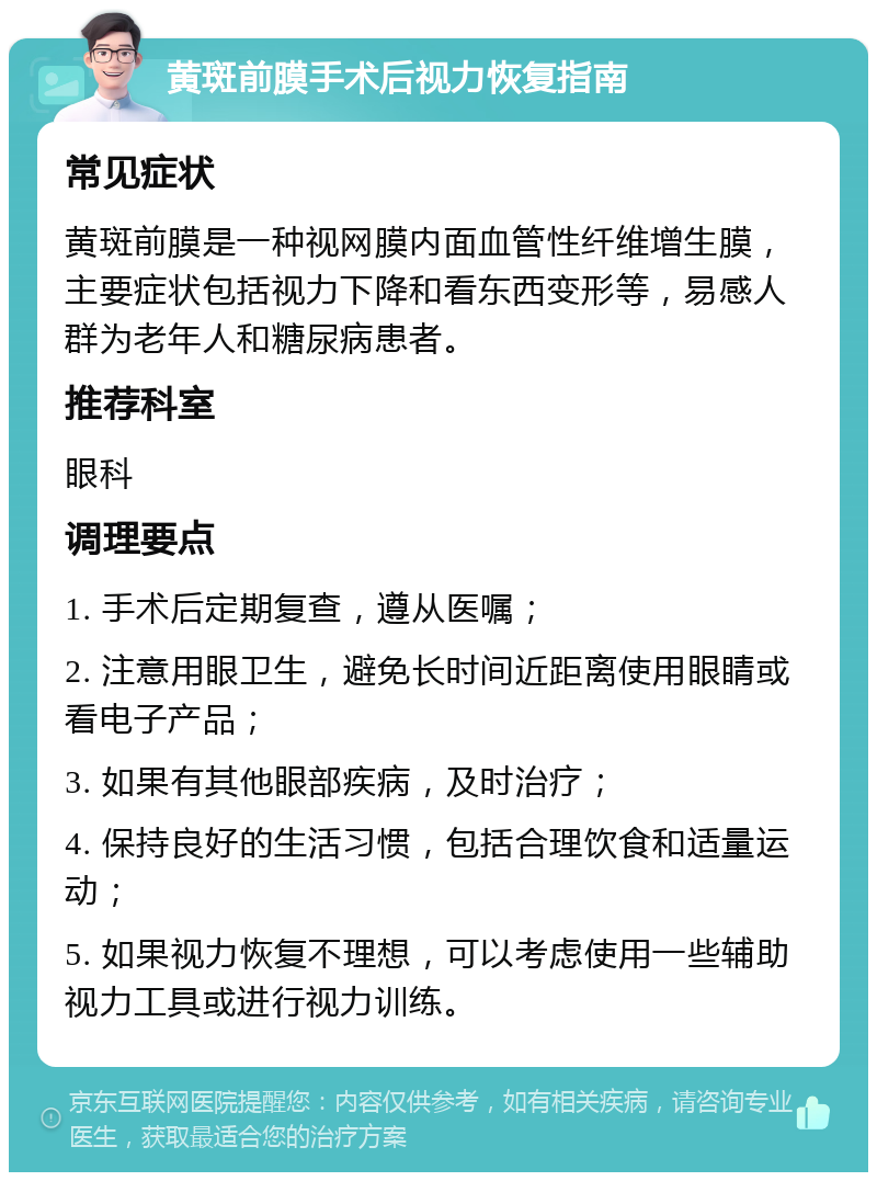 黄斑前膜手术后视力恢复指南 常见症状 黄斑前膜是一种视网膜内面血管性纤维增生膜，主要症状包括视力下降和看东西变形等，易感人群为老年人和糖尿病患者。 推荐科室 眼科 调理要点 1. 手术后定期复查，遵从医嘱； 2. 注意用眼卫生，避免长时间近距离使用眼睛或看电子产品； 3. 如果有其他眼部疾病，及时治疗； 4. 保持良好的生活习惯，包括合理饮食和适量运动； 5. 如果视力恢复不理想，可以考虑使用一些辅助视力工具或进行视力训练。